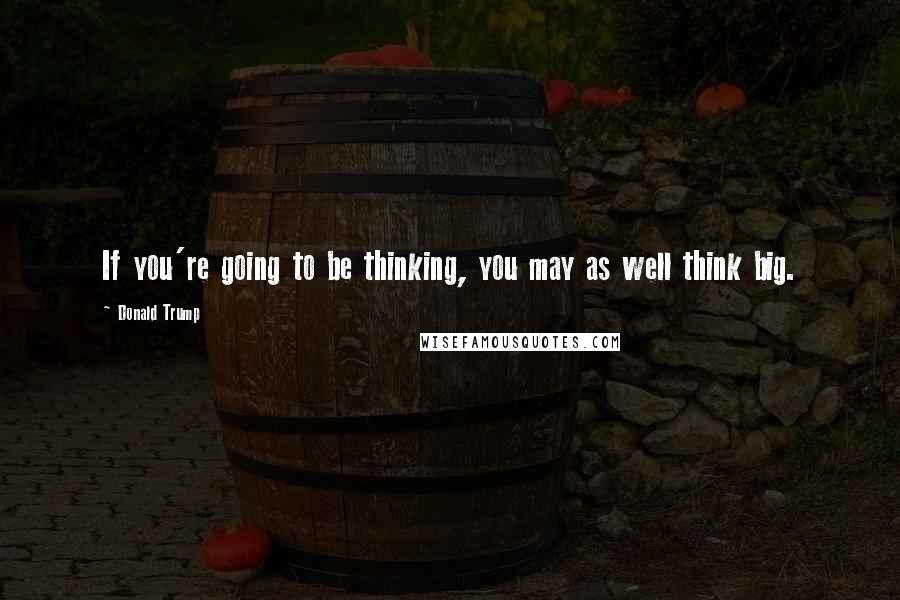 Donald Trump Quotes: If you're going to be thinking, you may as well think big.