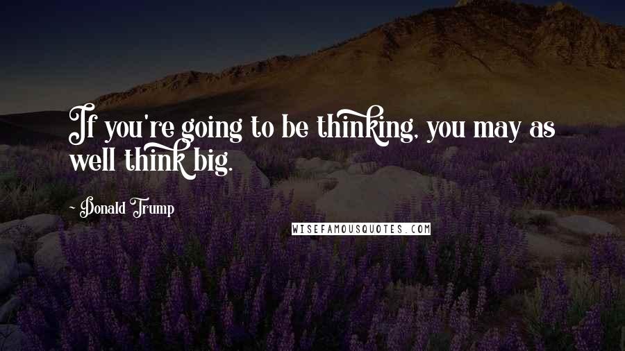 Donald Trump Quotes: If you're going to be thinking, you may as well think big.