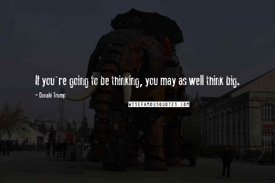 Donald Trump Quotes: If you're going to be thinking, you may as well think big.