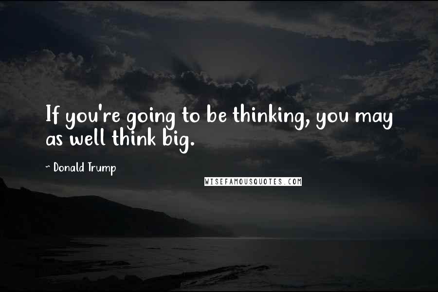 Donald Trump Quotes: If you're going to be thinking, you may as well think big.