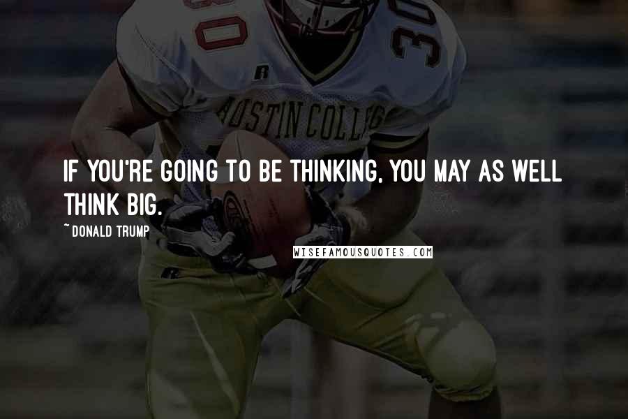 Donald Trump Quotes: If you're going to be thinking, you may as well think big.