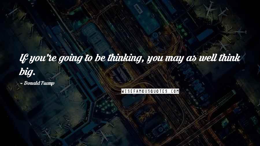 Donald Trump Quotes: If you're going to be thinking, you may as well think big.