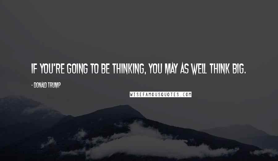 Donald Trump Quotes: If you're going to be thinking, you may as well think big.