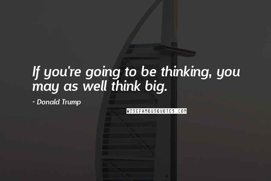 Donald Trump Quotes: If you're going to be thinking, you may as well think big.