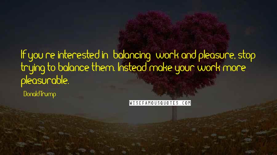 Donald Trump Quotes: If you're interested in 'balancing' work and pleasure, stop trying to balance them. Instead make your work more pleasurable.