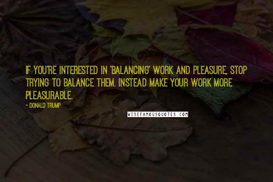 Donald Trump Quotes: If you're interested in 'balancing' work and pleasure, stop trying to balance them. Instead make your work more pleasurable.