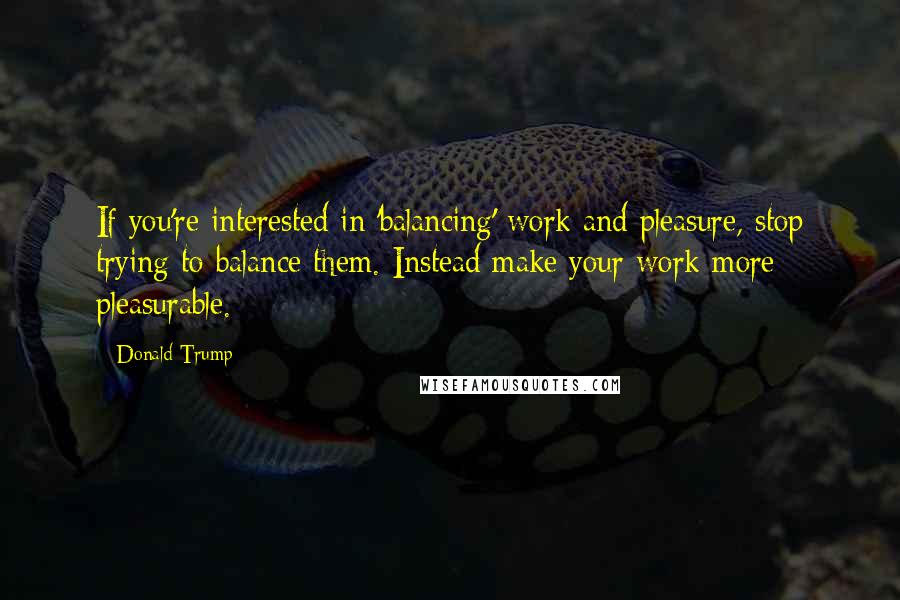 Donald Trump Quotes: If you're interested in 'balancing' work and pleasure, stop trying to balance them. Instead make your work more pleasurable.