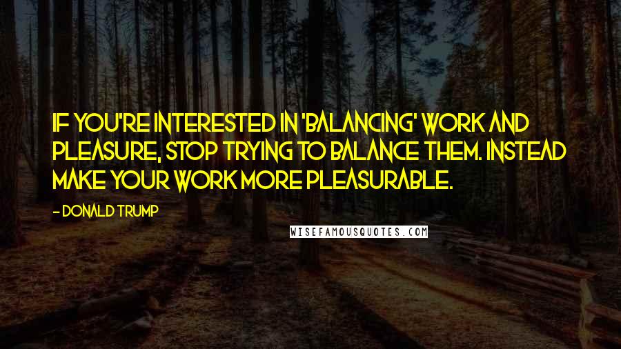 Donald Trump Quotes: If you're interested in 'balancing' work and pleasure, stop trying to balance them. Instead make your work more pleasurable.