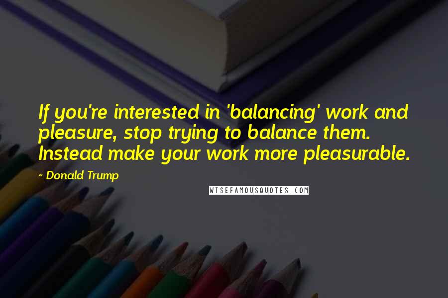 Donald Trump Quotes: If you're interested in 'balancing' work and pleasure, stop trying to balance them. Instead make your work more pleasurable.
