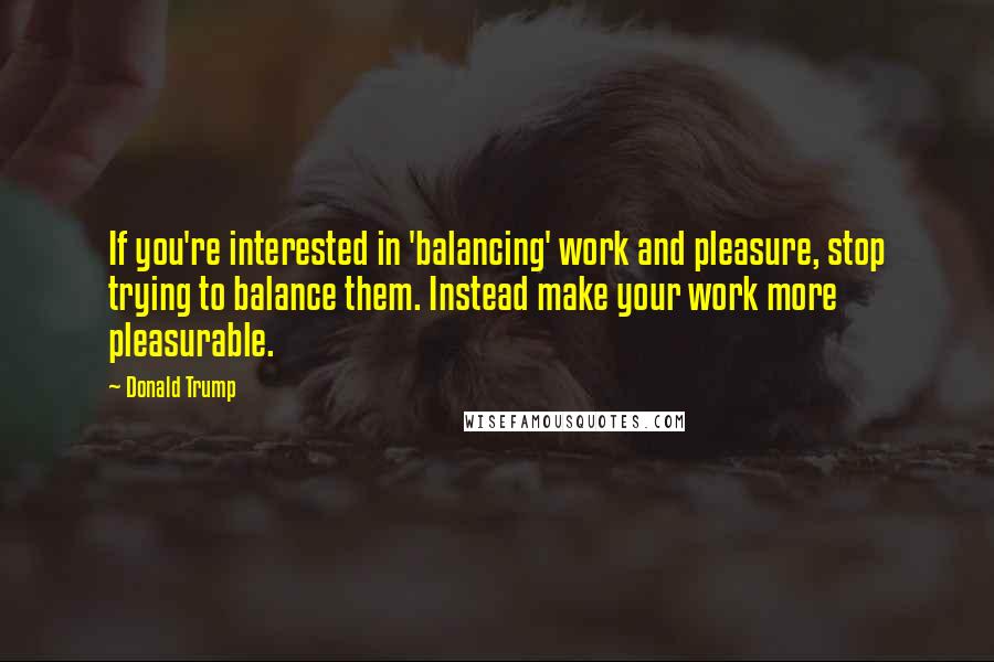 Donald Trump Quotes: If you're interested in 'balancing' work and pleasure, stop trying to balance them. Instead make your work more pleasurable.