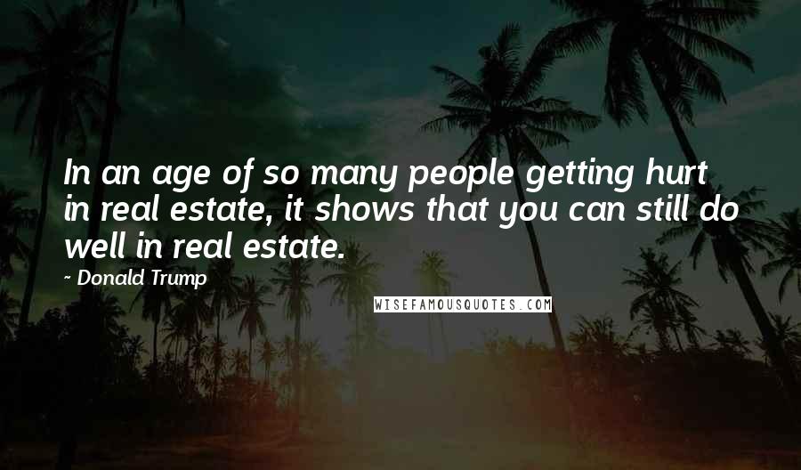 Donald Trump Quotes: In an age of so many people getting hurt in real estate, it shows that you can still do well in real estate.