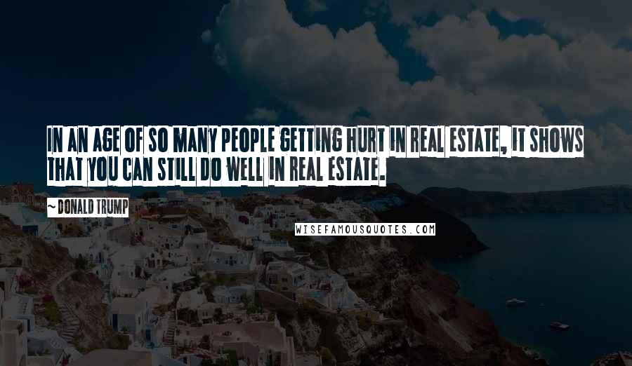 Donald Trump Quotes: In an age of so many people getting hurt in real estate, it shows that you can still do well in real estate.