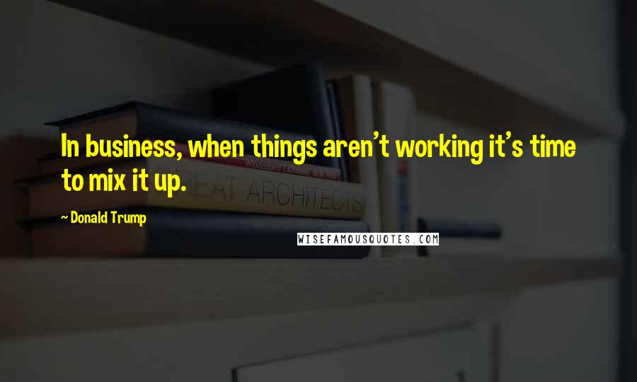 Donald Trump Quotes: In business, when things aren't working it's time to mix it up.