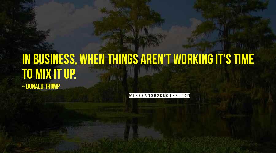 Donald Trump Quotes: In business, when things aren't working it's time to mix it up.