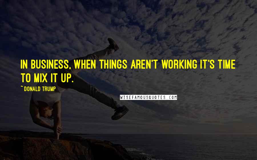 Donald Trump Quotes: In business, when things aren't working it's time to mix it up.