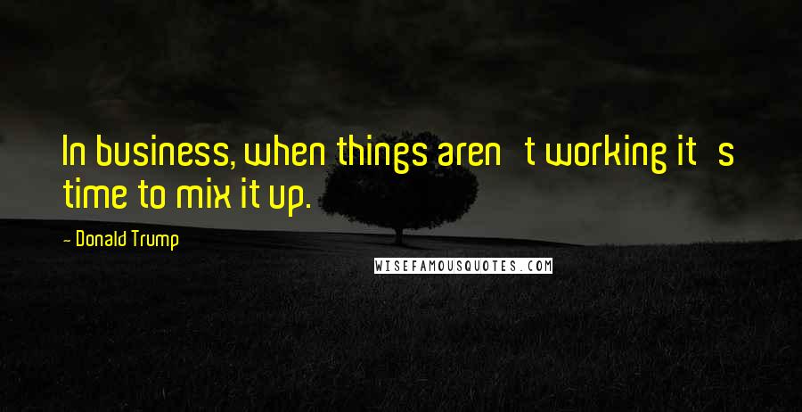 Donald Trump Quotes: In business, when things aren't working it's time to mix it up.