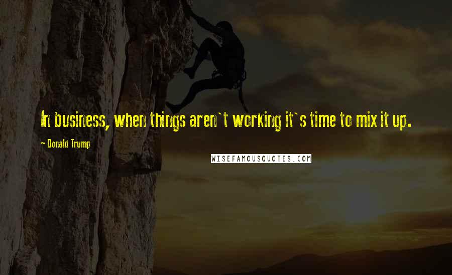 Donald Trump Quotes: In business, when things aren't working it's time to mix it up.