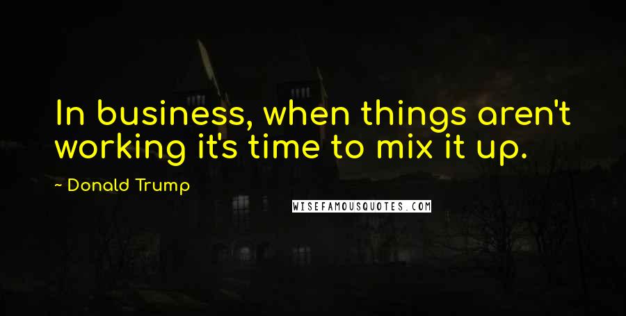 Donald Trump Quotes: In business, when things aren't working it's time to mix it up.