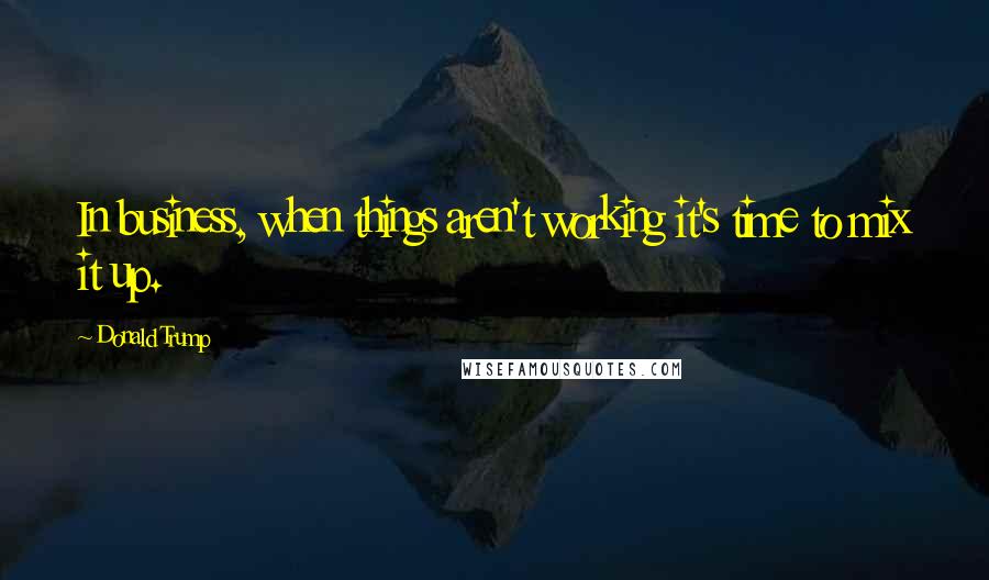 Donald Trump Quotes: In business, when things aren't working it's time to mix it up.