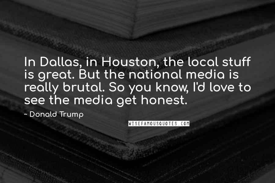 Donald Trump Quotes: In Dallas, in Houston, the local stuff is great. But the national media is really brutal. So you know, I'd love to see the media get honest.