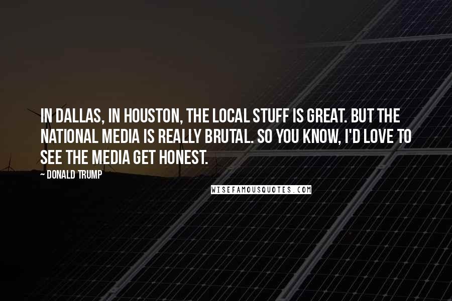 Donald Trump Quotes: In Dallas, in Houston, the local stuff is great. But the national media is really brutal. So you know, I'd love to see the media get honest.