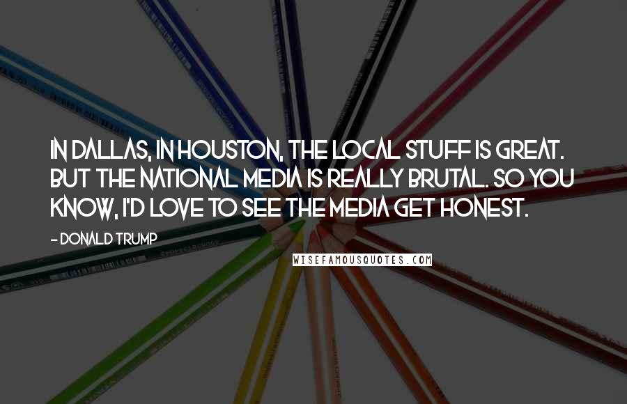 Donald Trump Quotes: In Dallas, in Houston, the local stuff is great. But the national media is really brutal. So you know, I'd love to see the media get honest.