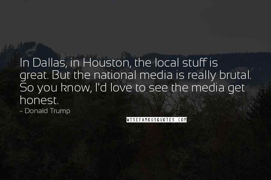 Donald Trump Quotes: In Dallas, in Houston, the local stuff is great. But the national media is really brutal. So you know, I'd love to see the media get honest.