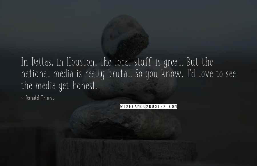 Donald Trump Quotes: In Dallas, in Houston, the local stuff is great. But the national media is really brutal. So you know, I'd love to see the media get honest.