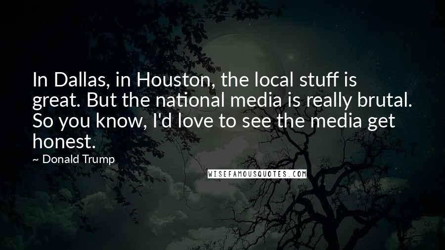 Donald Trump Quotes: In Dallas, in Houston, the local stuff is great. But the national media is really brutal. So you know, I'd love to see the media get honest.
