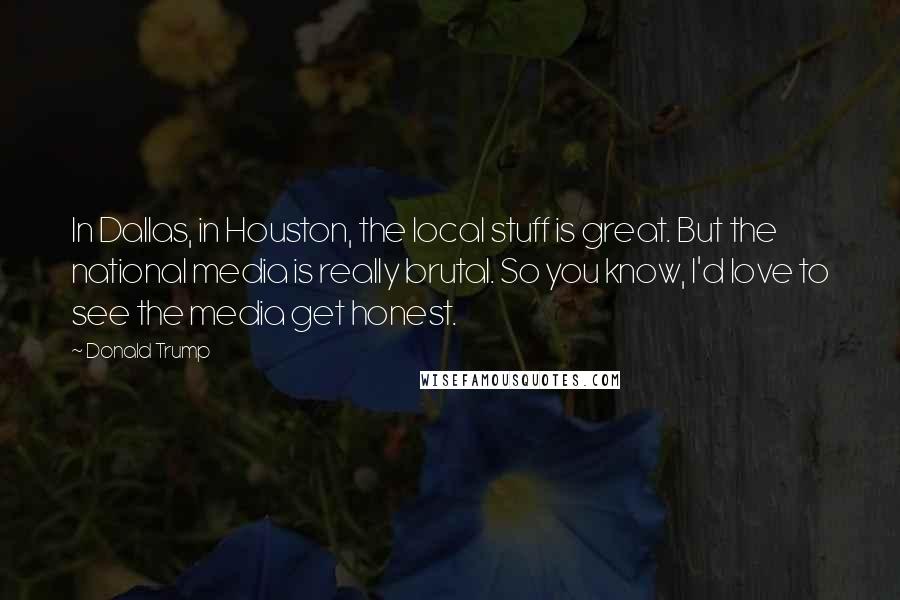 Donald Trump Quotes: In Dallas, in Houston, the local stuff is great. But the national media is really brutal. So you know, I'd love to see the media get honest.