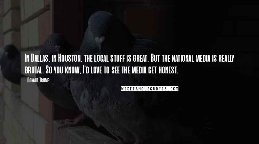 Donald Trump Quotes: In Dallas, in Houston, the local stuff is great. But the national media is really brutal. So you know, I'd love to see the media get honest.