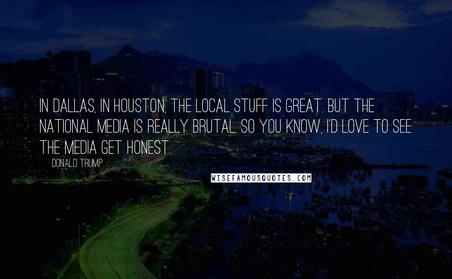 Donald Trump Quotes: In Dallas, in Houston, the local stuff is great. But the national media is really brutal. So you know, I'd love to see the media get honest.