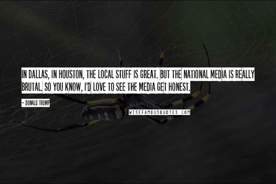Donald Trump Quotes: In Dallas, in Houston, the local stuff is great. But the national media is really brutal. So you know, I'd love to see the media get honest.