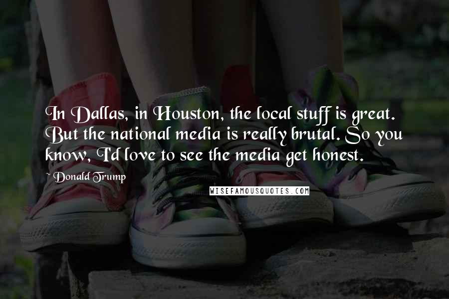 Donald Trump Quotes: In Dallas, in Houston, the local stuff is great. But the national media is really brutal. So you know, I'd love to see the media get honest.