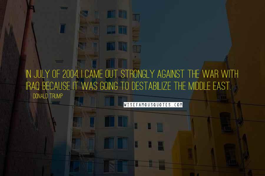 Donald Trump Quotes: In July of 2004, I came out strongly against the war with Iraq because it was going to destabilize the Middle East.