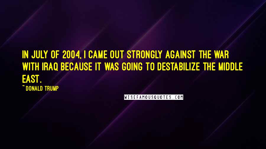 Donald Trump Quotes: In July of 2004, I came out strongly against the war with Iraq because it was going to destabilize the Middle East.