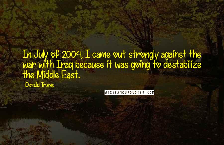 Donald Trump Quotes: In July of 2004, I came out strongly against the war with Iraq because it was going to destabilize the Middle East.