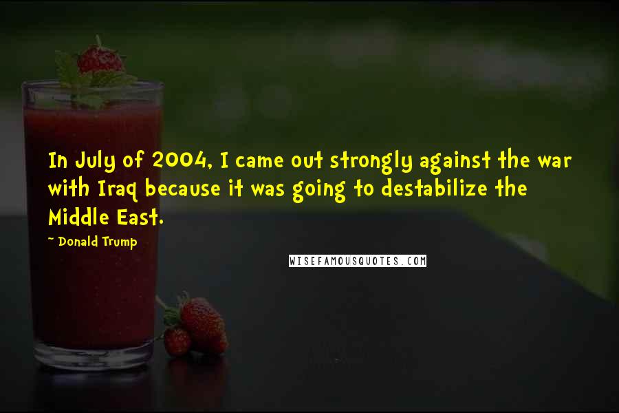 Donald Trump Quotes: In July of 2004, I came out strongly against the war with Iraq because it was going to destabilize the Middle East.