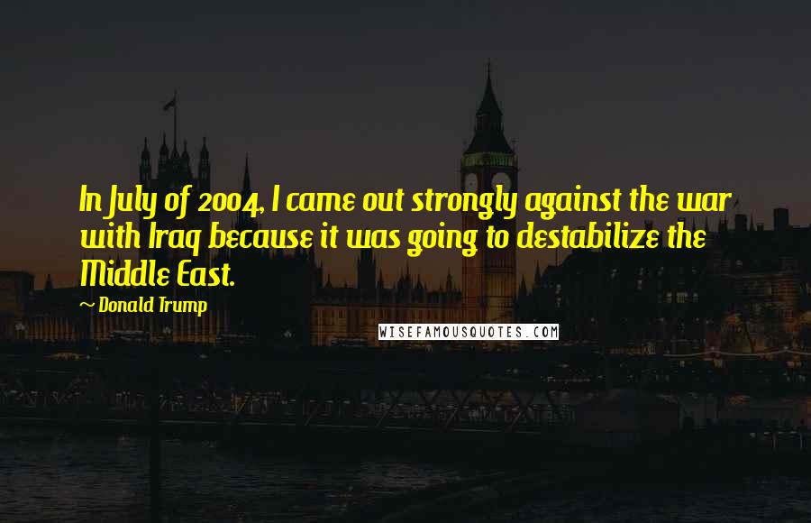 Donald Trump Quotes: In July of 2004, I came out strongly against the war with Iraq because it was going to destabilize the Middle East.