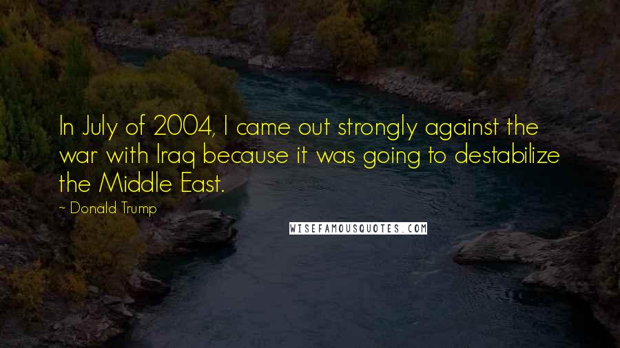 Donald Trump Quotes: In July of 2004, I came out strongly against the war with Iraq because it was going to destabilize the Middle East.