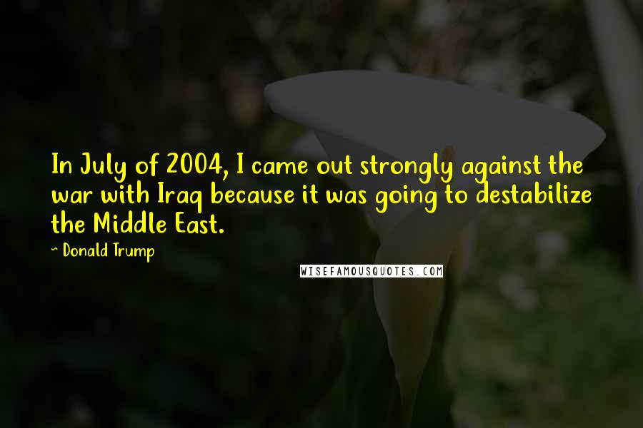 Donald Trump Quotes: In July of 2004, I came out strongly against the war with Iraq because it was going to destabilize the Middle East.