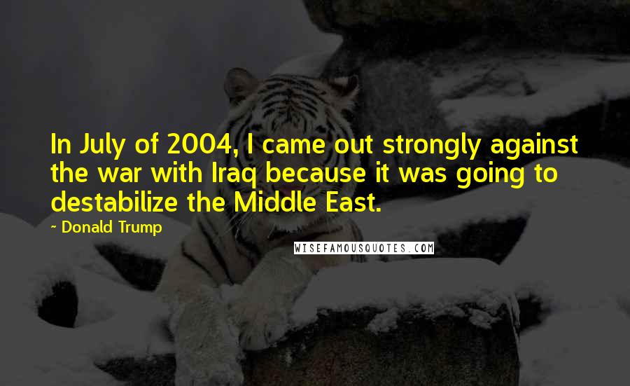 Donald Trump Quotes: In July of 2004, I came out strongly against the war with Iraq because it was going to destabilize the Middle East.