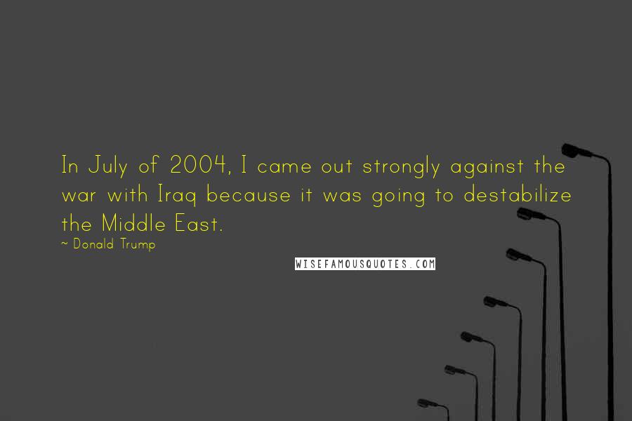 Donald Trump Quotes: In July of 2004, I came out strongly against the war with Iraq because it was going to destabilize the Middle East.