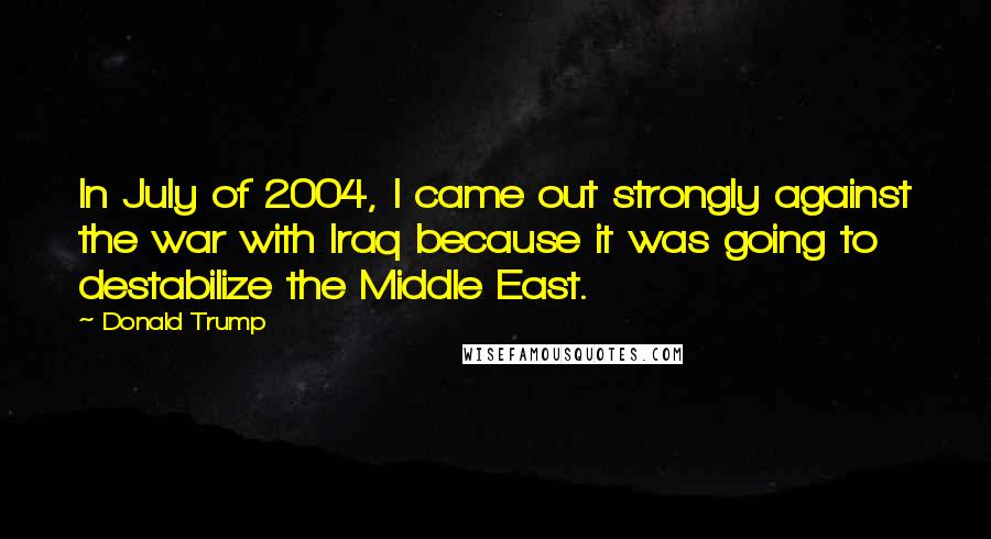 Donald Trump Quotes: In July of 2004, I came out strongly against the war with Iraq because it was going to destabilize the Middle East.