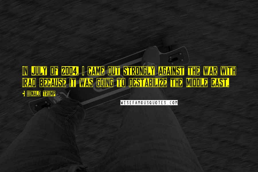 Donald Trump Quotes: In July of 2004, I came out strongly against the war with Iraq because it was going to destabilize the Middle East.