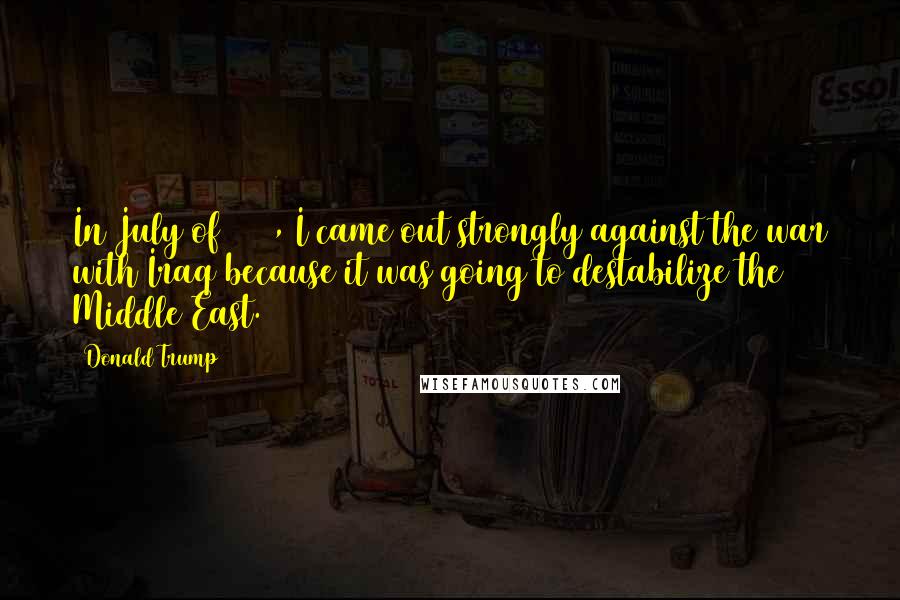 Donald Trump Quotes: In July of 2004, I came out strongly against the war with Iraq because it was going to destabilize the Middle East.