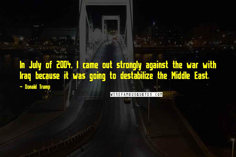 Donald Trump Quotes: In July of 2004, I came out strongly against the war with Iraq because it was going to destabilize the Middle East.