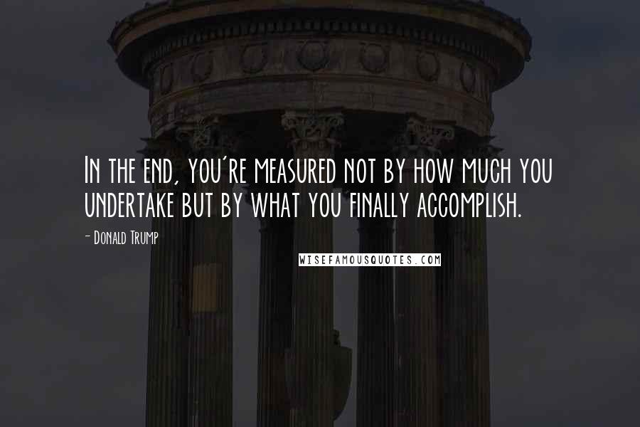 Donald Trump Quotes: In the end, you're measured not by how much you undertake but by what you finally accomplish.