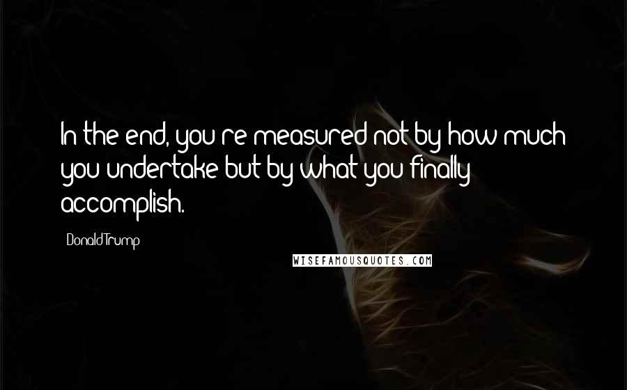 Donald Trump Quotes: In the end, you're measured not by how much you undertake but by what you finally accomplish.