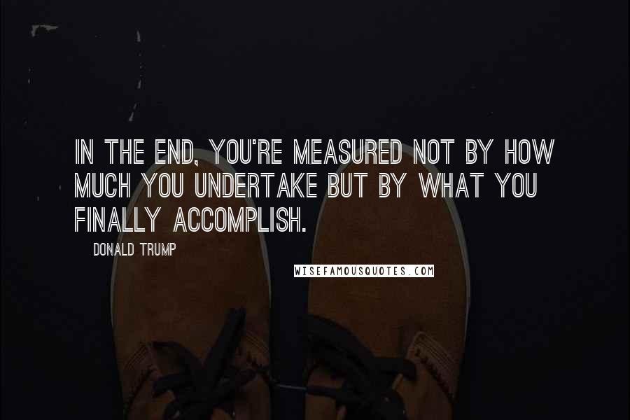 Donald Trump Quotes: In the end, you're measured not by how much you undertake but by what you finally accomplish.